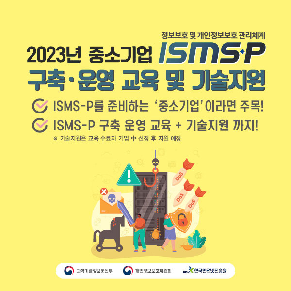 정보보호 및 개인정보보호 관리체계

2023년 중소기업 ISMS-P 구축·운영 교육 및 기술지원

ISMS-P를 준비하는 ‘중소기업’ 이라면 주목!
ISMS-P 구축 운영 교육 + 기술지원 까지!
※ 기술지원은 교육 수료자 기업 중 선정 후 지원 예정

과학기술정보통신부 / 개인정보보호위원회 / 한국인터넷진흥원